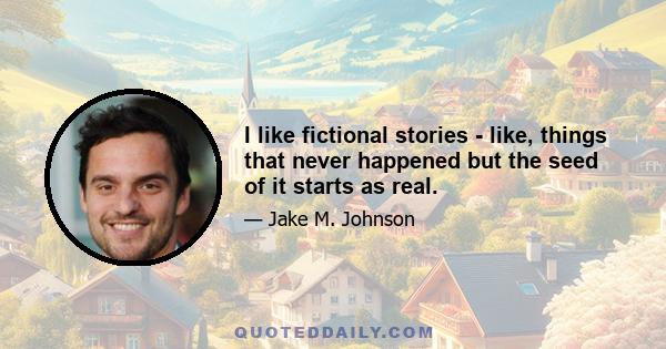 I like fictional stories - like, things that never happened but the seed of it starts as real.