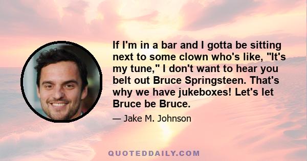 If I'm in a bar and I gotta be sitting next to some clown who's like, It's my tune, I don't want to hear you belt out Bruce Springsteen. That's why we have jukeboxes! Let's let Bruce be Bruce.