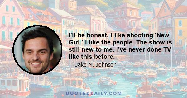 I'll be honest, I like shooting 'New Girl.' I like the people. The show is still new to me. I've never done TV like this before.