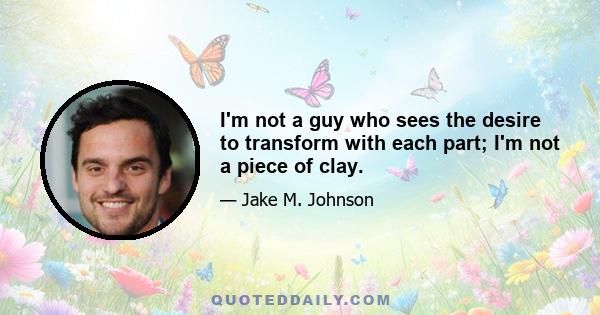 I'm not a guy who sees the desire to transform with each part; I'm not a piece of clay.