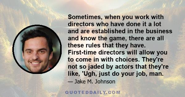 Sometimes, when you work with directors who have done it a lot and are established in the business and know the game, there are all these rules that they have. First-time directors will allow you to come in with