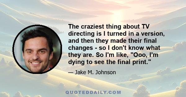 The craziest thing about TV directing is I turned in a version, and then they made their final changes - so I don't know what they are. So I'm like, Ooo, I'm dying to see the final print.