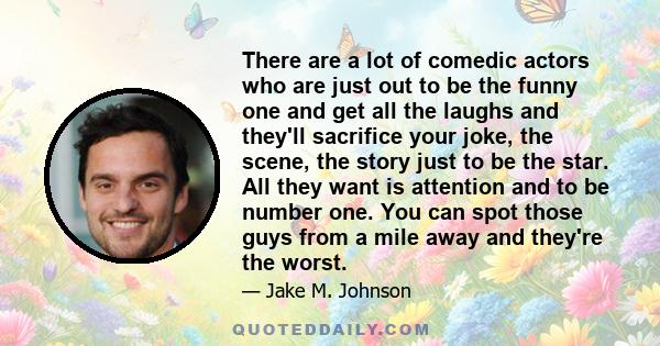 There are a lot of comedic actors who are just out to be the funny one and get all the laughs and they'll sacrifice your joke, the scene, the story just to be the star. All they want is attention and to be number one.