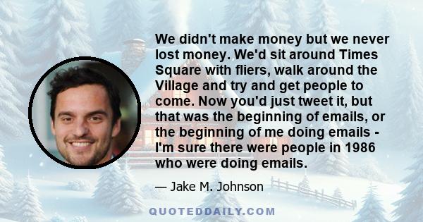 We didn't make money but we never lost money. We'd sit around Times Square with fliers, walk around the Village and try and get people to come. Now you'd just tweet it, but that was the beginning of emails, or the