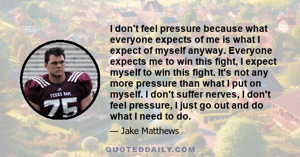 I don't feel pressure because what everyone expects of me is what I expect of myself anyway. Everyone expects me to win this fight, I expect myself to win this fight. It's not any more pressure than what I put on