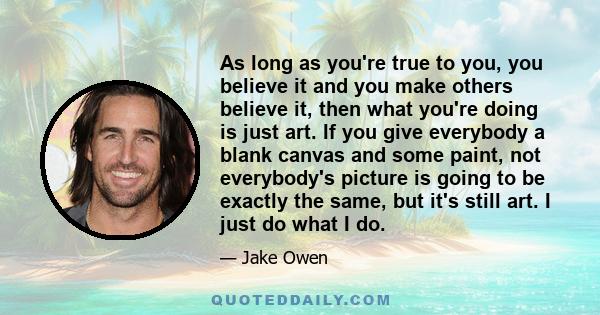 As long as you're true to you, you believe it and you make others believe it, then what you're doing is just art. If you give everybody a blank canvas and some paint, not everybody's picture is going to be exactly the