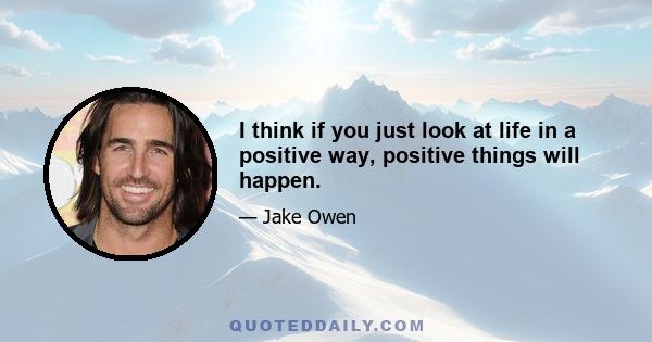 I think if you just look at life in a positive way, positive things will happen.