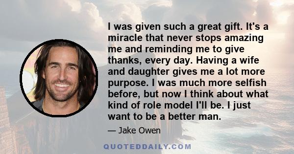 I was given such a great gift. It's a miracle that never stops amazing me and reminding me to give thanks, every day. Having a wife and daughter gives me a lot more purpose. I was much more selfish before, but now I