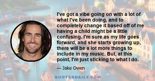 I've got a vibe going on with a lot of what I've been doing, and to completely change it based off of me having a child might be a little confusing. I'm sure as my life goes forward, and she starts growing up, there