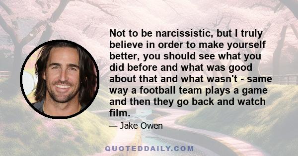 Not to be narcissistic, but I truly believe in order to make yourself better, you should see what you did before and what was good about that and what wasn't - same way a football team plays a game and then they go back 