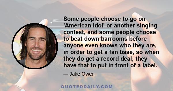 Some people choose to go on 'American Idol' or another singing contest, and some people choose to beat down barrooms before anyone even knows who they are, in order to get a fan base, so when they do get a record deal,