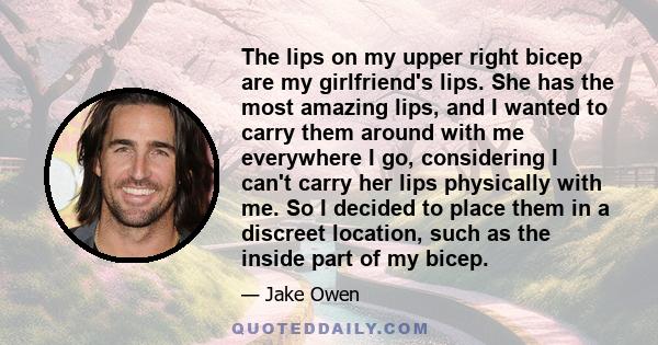 The lips on my upper right bicep are my girlfriend's lips. She has the most amazing lips, and I wanted to carry them around with me everywhere I go, considering I can't carry her lips physically with me. So I decided to 