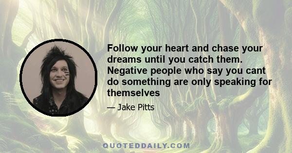 Follow your heart and chase your dreams until you catch them. Negative people who say you cant do something are only speaking for themselves