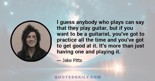 I guess anybody who plays can say that they play guitar, but if you want to be a guitarist, you've got to practice all the time and you've got to get good at it. It's more than just having one and playing it.