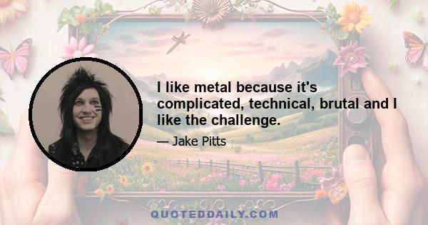 I like metal because it's complicated, technical, brutal and I like the challenge.