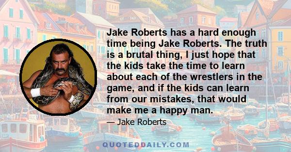 Jake Roberts has a hard enough time being Jake Roberts. The truth is a brutal thing, I just hope that the kids take the time to learn about each of the wrestlers in the game, and if the kids can learn from our mistakes, 