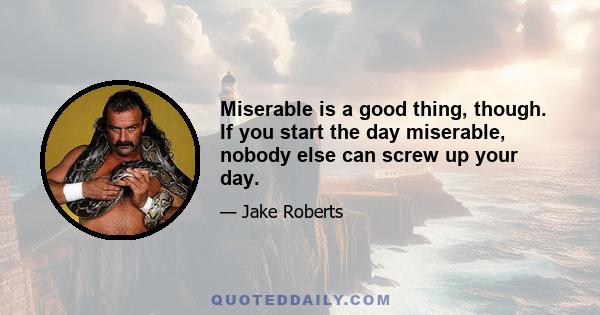 Miserable is a good thing, though. If you start the day miserable, nobody else can screw up your day.