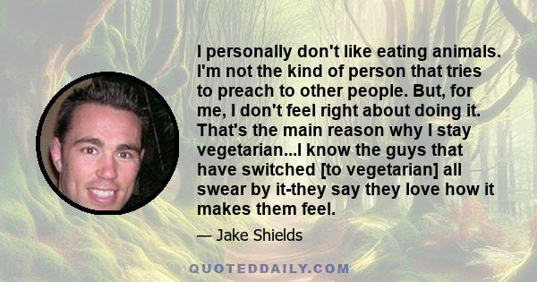 I personally don't like eating animals. I'm not the kind of person that tries to preach to other people. But, for me, I don't feel right about doing it. That's the main reason why I stay vegetarian...I know the guys