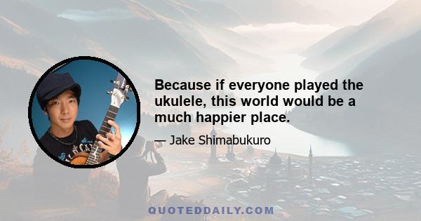 Because if everyone played the ukulele, this world would be a much happier place.