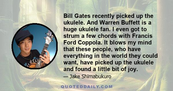 Bill Gates recently picked up the ukulele. And Warren Buffett is a huge ukulele fan. I even got to strum a few chords with Francis Ford Coppola. It blows my mind that these people, who have everything in the world they