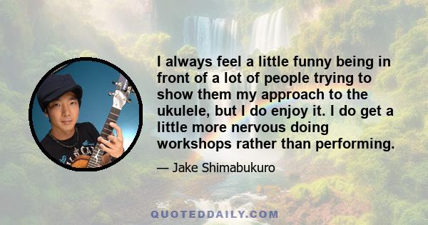 I always feel a little funny being in front of a lot of people trying to show them my approach to the ukulele, but I do enjoy it. I do get a little more nervous doing workshops rather than performing.