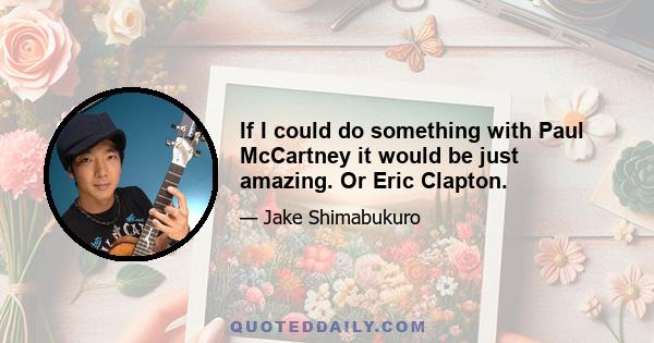 If I could do something with Paul McCartney it would be just amazing. Or Eric Clapton.