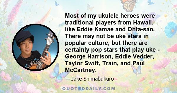 Most of my ukulele heroes were traditional players from Hawaii, like Eddie Kamae and Ohta-san. There may not be uke stars in popular culture, but there are certainly pop stars that play uke - George Harrison, Eddie