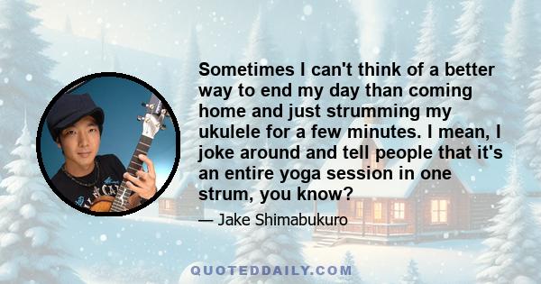 Sometimes I can't think of a better way to end my day than coming home and just strumming my ukulele for a few minutes. I mean, I joke around and tell people that it's an entire yoga session in one strum, you know?