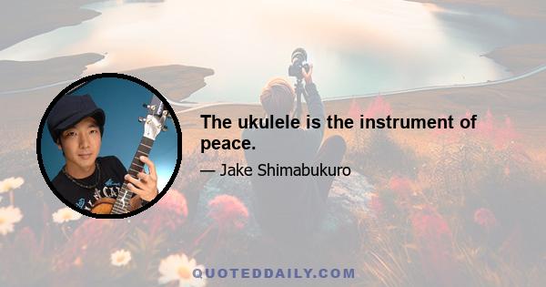 The ukulele is the instrument of peace.