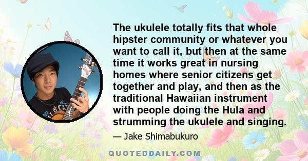 The ukulele totally fits that whole hipster community or whatever you want to call it, but then at the same time it works great in nursing homes where senior citizens get together and play, and then as the traditional