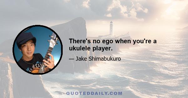 There's no ego when you're a ukulele player.