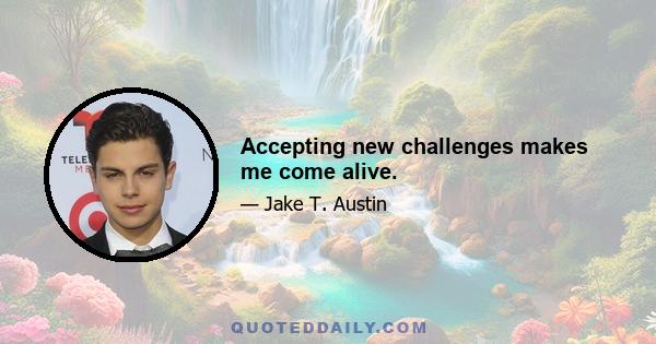 Accepting new challenges makes me come alive.