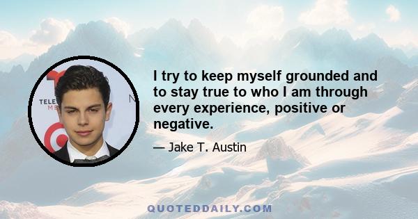 I try to keep myself grounded and to stay true to who I am through every experience, positive or negative.