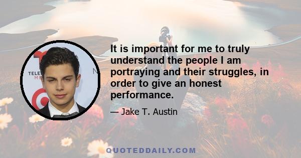 It is important for me to truly understand the people I am portraying and their struggles, in order to give an honest performance.