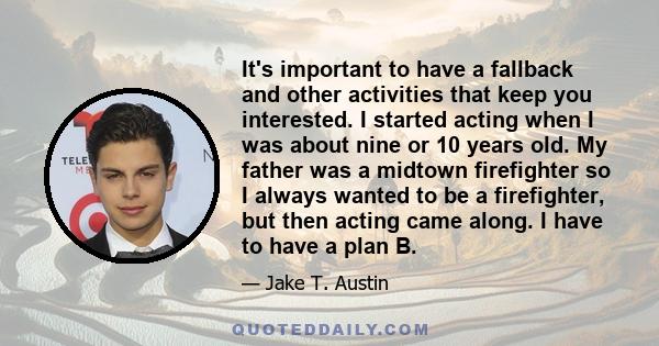 It's important to have a fallback and other activities that keep you interested. I started acting when I was about nine or 10 years old. My father was a midtown firefighter so I always wanted to be a firefighter, but