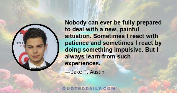 Nobody can ever be fully prepared to deal with a new, painful situation. Sometimes I react with patience and sometimes I react by doing something impulsive. But I always learn from such experiences.