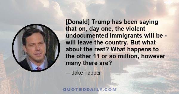 [Donald] Trump has been saying that on, day one, the violent undocumented immigrants will be - will leave the country. But what about the rest? What happens to the other 11 or so million, however many there are?