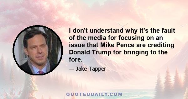 I don't understand why it's the fault of the media for focusing on an issue that Mike Pence are crediting Donald Trump for bringing to the fore.