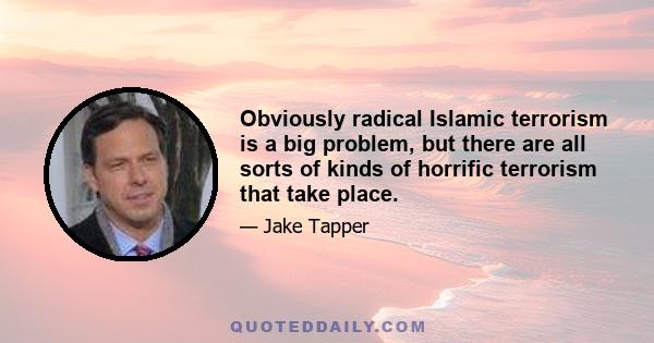 Obviously radical Islamic terrorism is a big problem, but there are all sorts of kinds of horrific terrorism that take place.