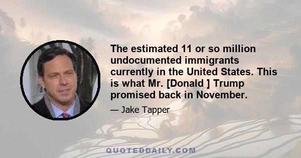 The estimated 11 or so million undocumented immigrants currently in the United States. This is what Mr. [Donald ] Trump promised back in November.