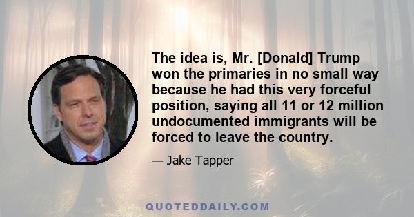 The idea is, Mr. [Donald] Trump won the primaries in no small way because he had this very forceful position, saying all 11 or 12 million undocumented immigrants will be forced to leave the country.