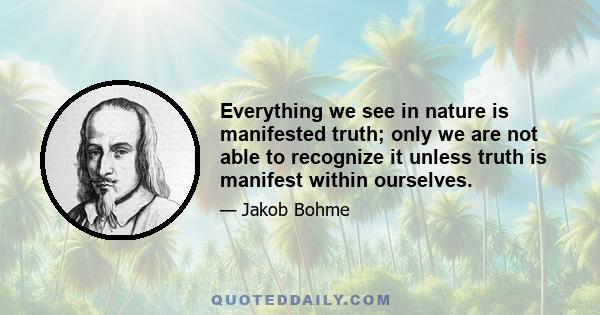 Everything we see in nature is manifested truth; only we are not able to recognize it unless truth is manifest within ourselves.