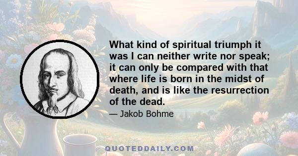 What kind of spiritual triumph it was I can neither write nor speak; it can only be compared with that where life is born in the midst of death, and is like the resurrection of the dead.