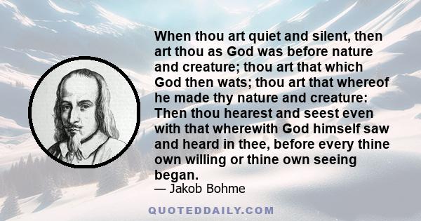 When thou art quiet and silent, then art thou as God was before nature and creature; thou art that which God then wats; thou art that whereof he made thy nature and creature: Then thou hearest and seest even with that