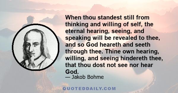 When thou standest still from thinking and willing of self, the eternal hearing, seeing, and speaking will be revealed to thee, and so God heareth and seeth through thee. Thine own hearing, willing, and seeing hindereth 