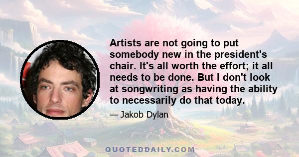 Artists are not going to put somebody new in the president's chair. It's all worth the effort; it all needs to be done. But I don't look at songwriting as having the ability to necessarily do that today.