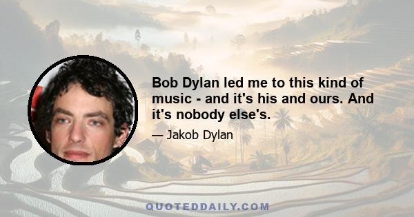 Bob Dylan led me to this kind of music - and it's his and ours. And it's nobody else's.