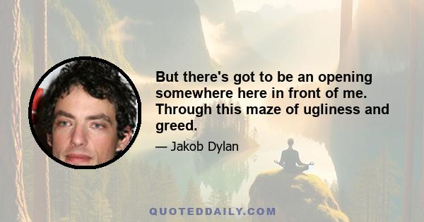 But there's got to be an opening somewhere here in front of me. Through this maze of ugliness and greed.