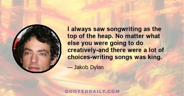 I always saw songwriting as the top of the heap. No matter what else you were going to do creatively-and there were a lot of choices-writing songs was king.