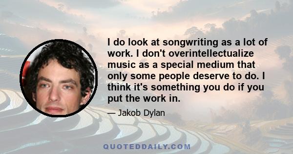 I do look at songwriting as a lot of work. I don't overintellectualize music as a special medium that only some people deserve to do. I think it's something you do if you put the work in.